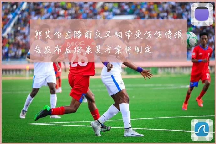 郭艾伦左膝前交叉韧带受伤伤情报告发布后续康复方案将制定