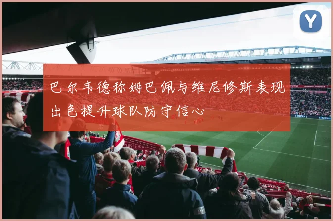 巴尔韦德称姆巴佩与维尼修斯表现出色提升球队防守信心