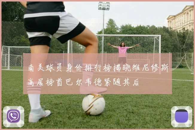 南美球员身价排行榜揭晓维尼修斯高居榜首巴尔韦德紧随其后