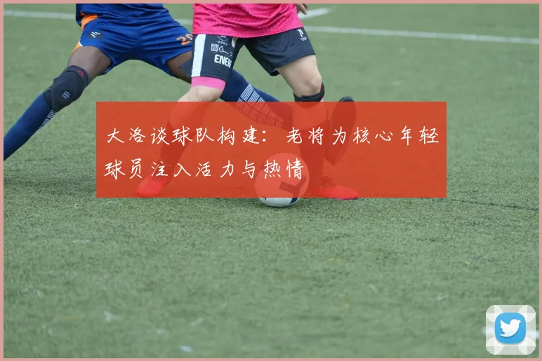 大洛谈球队构建：老将为核心年轻球员注入活力与热情