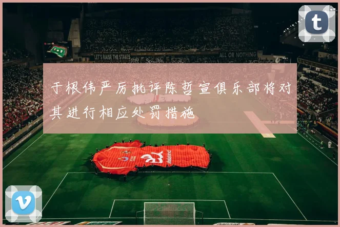 于根伟严厉批评陈哲宣俱乐部将对其进行相应处罚措施