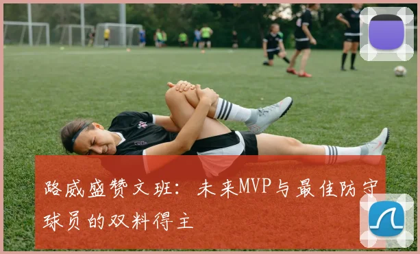 路威盛赞文班：未来MVP与最佳防守球员的双料得主
