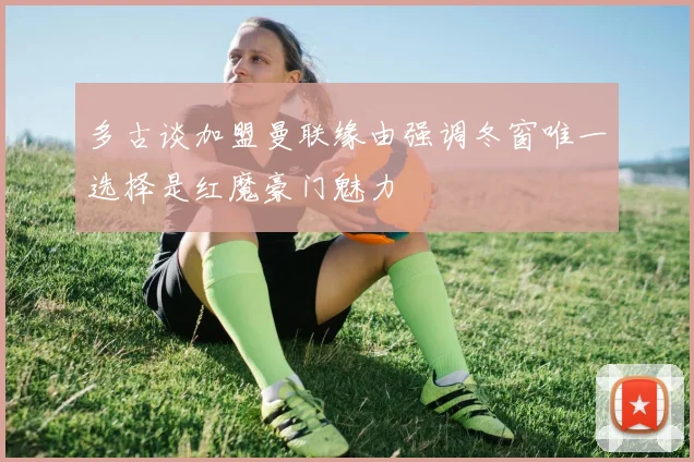 多古谈加盟曼联缘由强调冬窗唯一选择是红魔豪门魅力