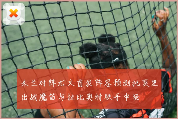 米兰对阵尤文首发阵容预测托莫里出战魔笛与拉比奥特联手中场