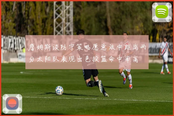 詹姆斯谈防守策略愿意放中距离两分太阳队表现出色投篮命中率高