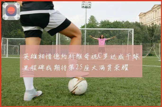 英雄相惜德约科维奇祝C罗达成千球里程碑我期待第25座大满贯荣耀
