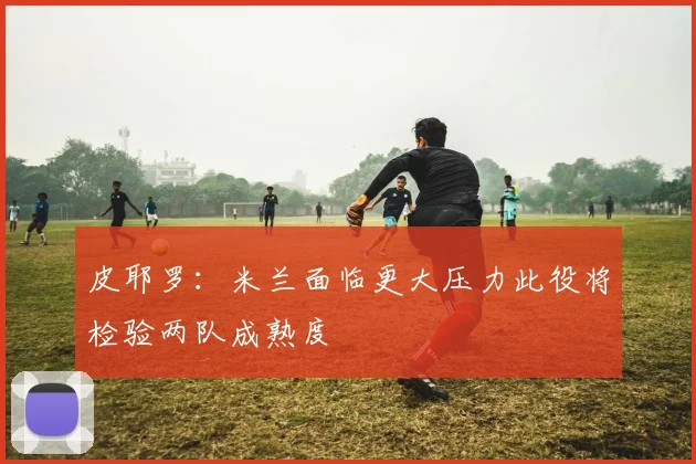 皮耶罗：米兰面临更大压力此役将检验两队成熟度