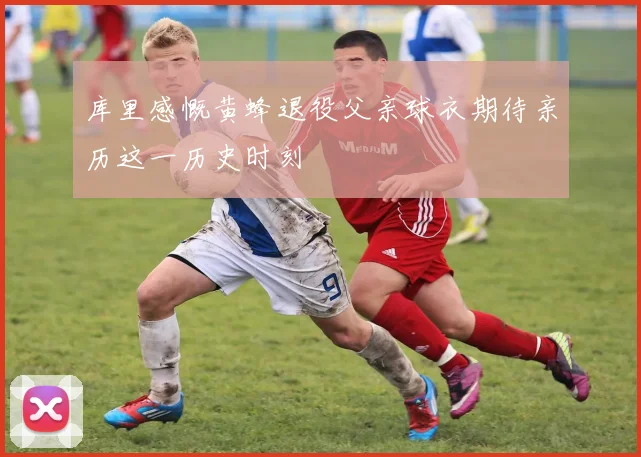 库里感慨黄蜂退役父亲球衣期待亲历这一历史时刻