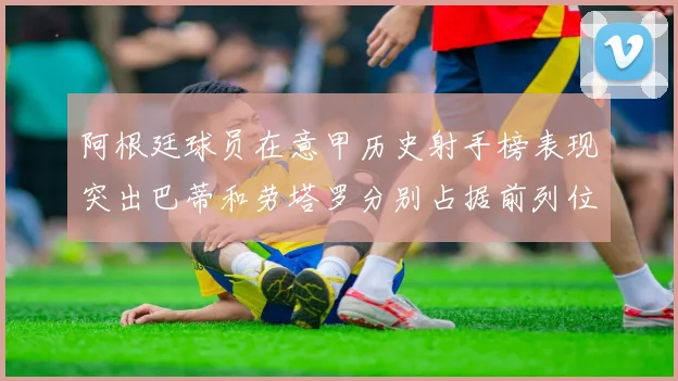 阿根廷球员在意甲历史射手榜表现突出巴蒂和劳塔罗分别占据前列位置