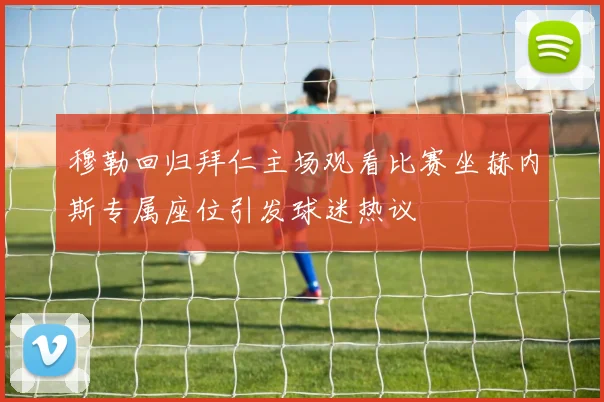 穆勒回归拜仁主场观看比赛坐赫内斯专属座位引发球迷热议