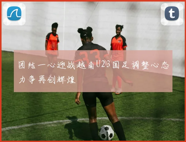 团结一心迎战越南U23国足调整心态力争再创辉煌