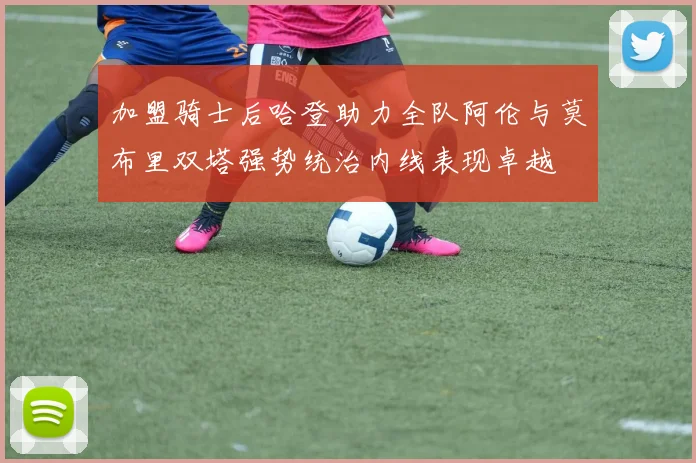 加盟骑士后哈登助力全队阿伦与莫布里双塔强势统治内线表现卓越