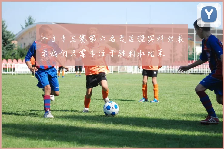 冲击季后赛第六名是否现实科尔表示我们只需专注于胜利和结果