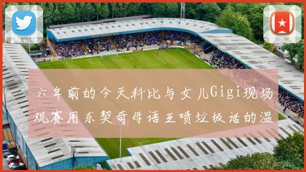 六年前的今天科比与女儿Gigi现场观赛用东契奇母语互喷垃圾话的温馨时刻