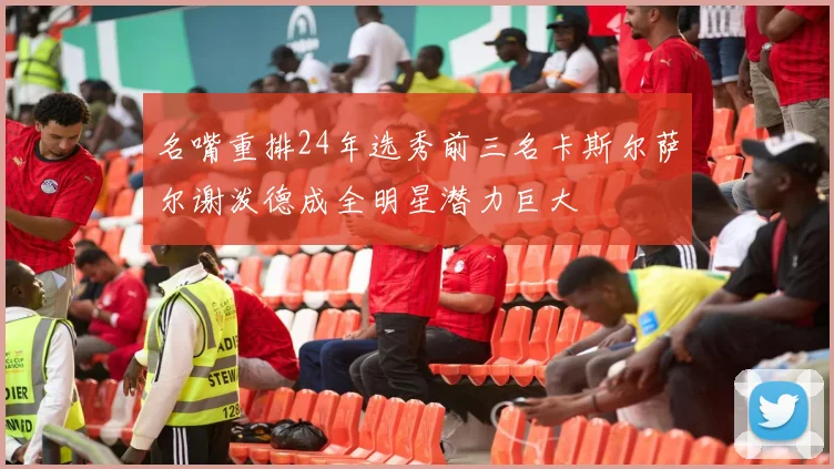 名嘴重排24年选秀前三名卡斯尔萨尔谢泼德成全明星潜力巨大