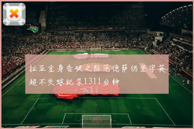 拉亚金身告破之际范德萨仍坚守英超不失球纪录1311分钟
