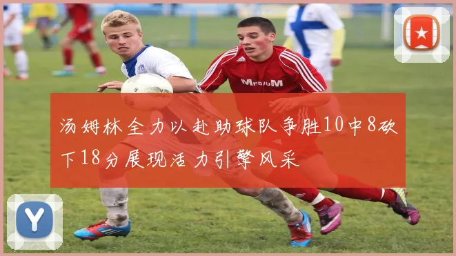 汤姆林全力以赴助球队争胜10中8砍下18分展现活力引擎风采
