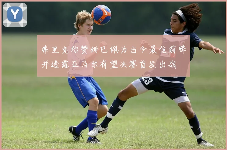 弗里克称赞姆巴佩为当今最佳前锋并透露亚马尔有望决赛首发出战