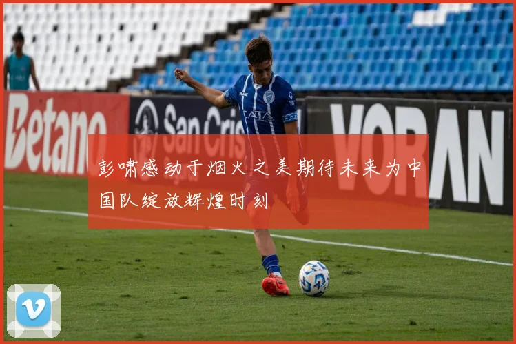 彭啸感动于烟火之美期待未来为中国队绽放辉煌时刻