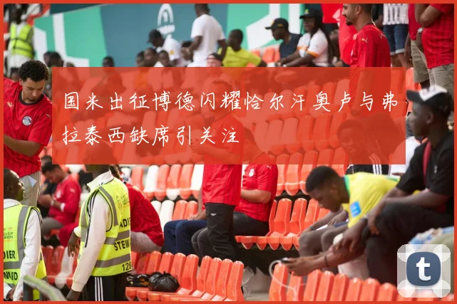 国米出征博德闪耀恰尔汗奥卢与弗拉泰西缺席引关注