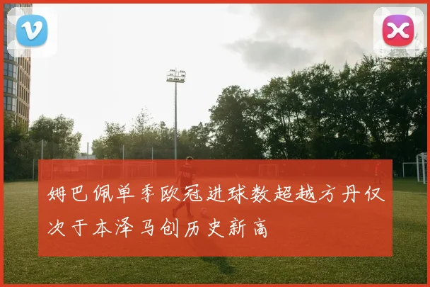 姆巴佩单季欧冠进球数超越方丹仅次于本泽马创历史新高