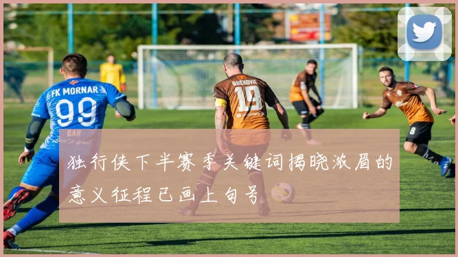 独行侠下半赛季关键词揭晓浓眉的意义征程已画上句号