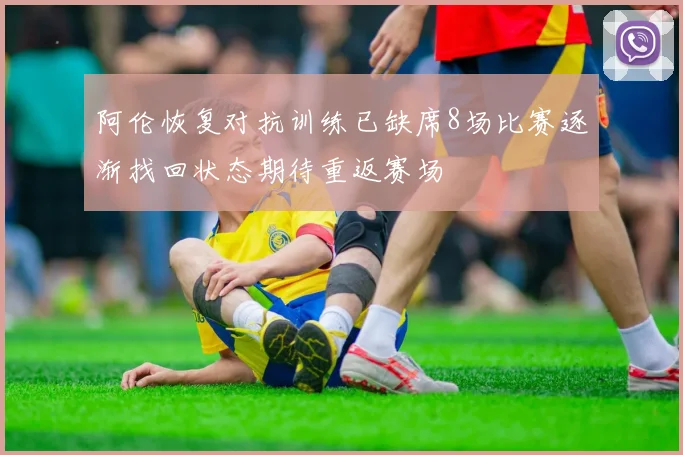 阿伦恢复对抗训练已缺席8场比赛逐渐找回状态期待重返赛场