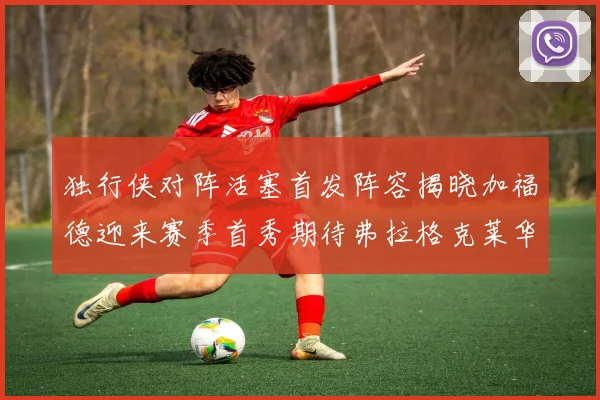 独行侠对阵活塞首发阵容揭晓加福德迎来赛季首秀期待弗拉格克莱华盛顿克里斯蒂表现