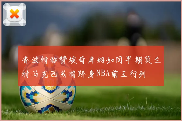 香波特称赞埃奇库姆如同早期莫兰特马克西或将跻身NBA前五行列