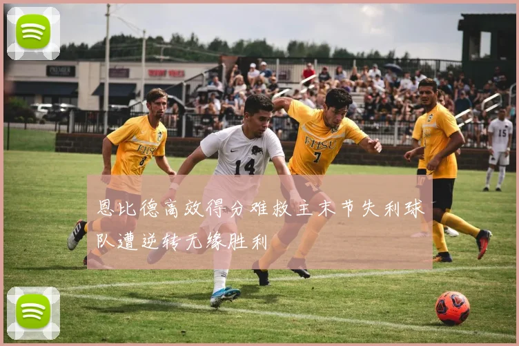 恩比德高效得分难救主末节失利球队遭逆转无缘胜利