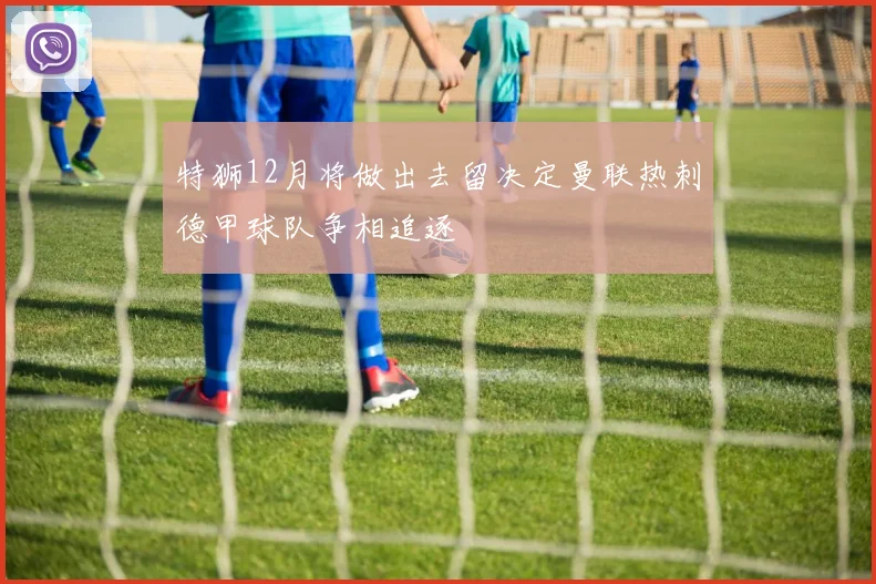 特狮12月将做出去留决定曼联热刺德甲球队争相追逐