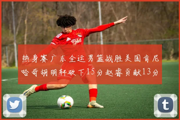 热身赛广东全运男篮战胜美国肯尼哈奇胡明轩砍下15分赵睿贡献13分