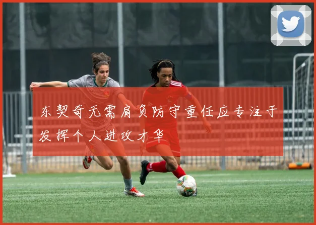 东契奇无需肩负防守重任应专注于发挥个人进攻才华