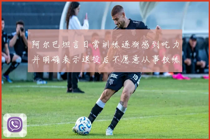 阿尔巴坦言日常训练逐渐感到吃力并明确表示退役后不愿意从事教练工作