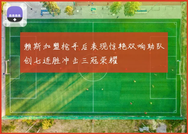 赖斯加盟枪手后表现惊艳双响助队创七连胜冲击三冠荣耀
