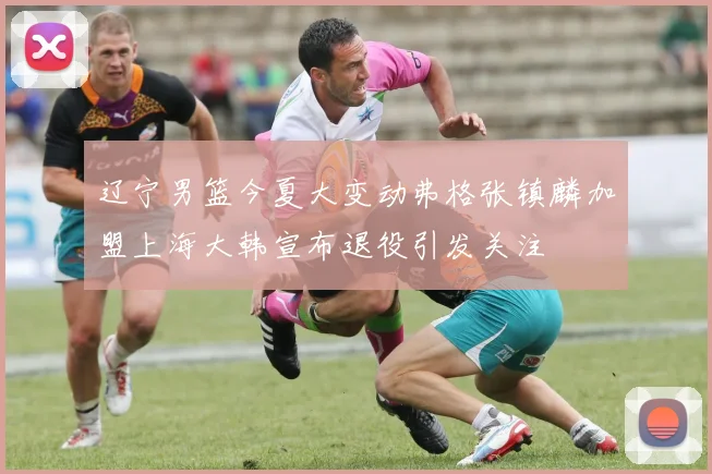 辽宁男篮今夏大变动弗格张镇麟加盟上海大韩宣布退役引发关注