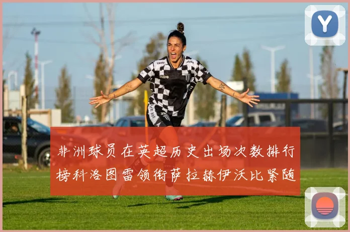 非洲球员在英超历史出场次数排行榜科洛图雷领衔萨拉赫伊沃比紧随其后