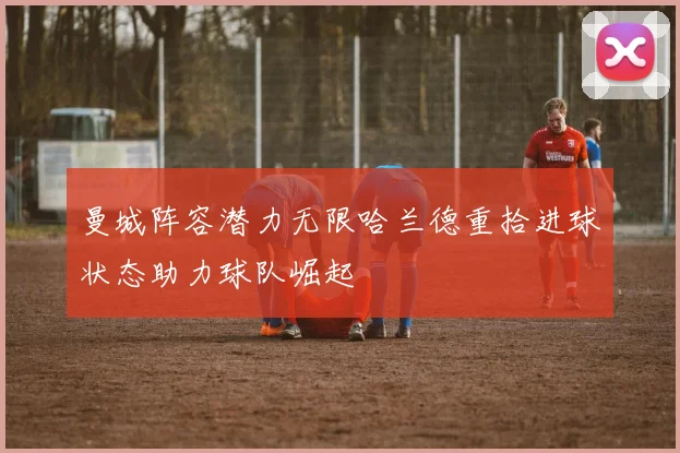 曼城阵容潜力无限哈兰德重拾进球状态助力球队崛起