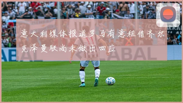 意大利媒体报道罗马有意租借齐尔克泽曼联尚未做出回应