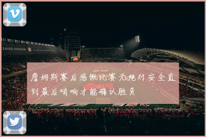 詹姆斯赛后感慨比赛无绝对安全直到最后哨响才能确认胜负