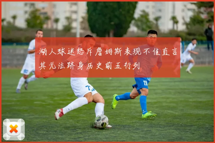 湖人球迷怒斥詹姆斯表现不佳直言其无法跻身历史前五行列