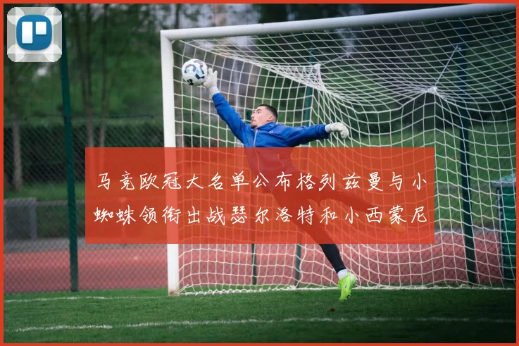 马竞欧冠大名单公布格列兹曼与小蜘蛛领衔出战瑟尔洛特和小西蒙尼在列